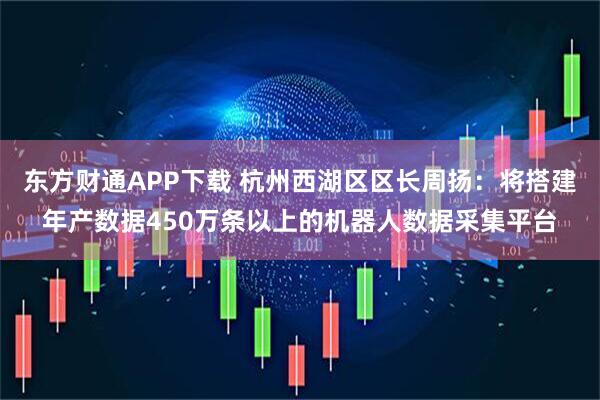 东方财通APP下载 杭州西湖区区长周扬：将搭建年产数据450万条以上的机器人数据采集平台