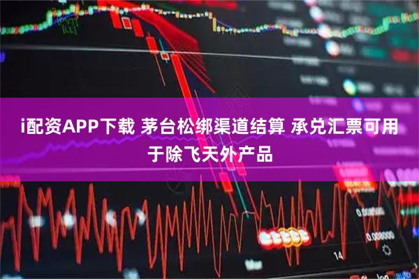 i配资APP下载 茅台松绑渠道结算 承兑汇票可用于除飞天外产品