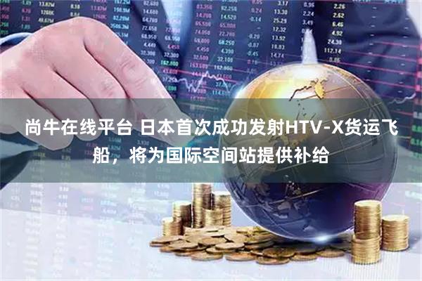 尚牛在线平台 日本首次成功发射HTV-X货运飞船，将为国际空间站提供补给