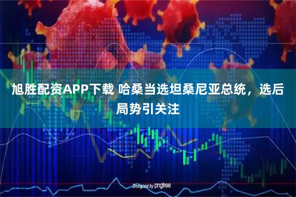 旭胜配资APP下载 哈桑当选坦桑尼亚总统，选后局势引关注