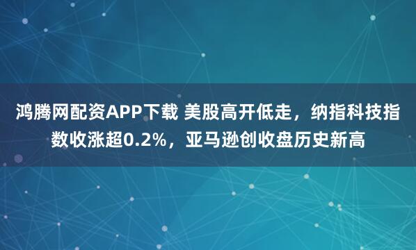 鸿腾网配资APP下载 美股高开低走，纳指科技指数收涨超0.2%，亚马逊创收盘历史新高