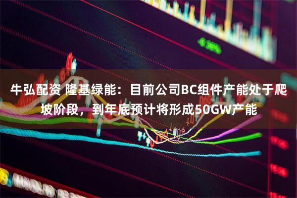 牛弘配资 隆基绿能：目前公司BC组件产能处于爬坡阶段，到年底预计将形成50GW产能