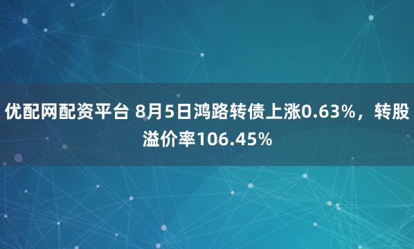 优配网配资平台 8月5日鸿路转债上涨0.63%，转股溢价率106.45%