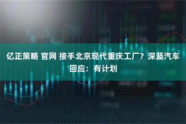 亿正策略 官网 接手北京现代重庆工厂？深蓝汽车回应：有计划