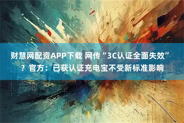 财慧网配资APP下载 网传“3C认证全面失效” ？官方：已获认证充电宝不受新标准影响