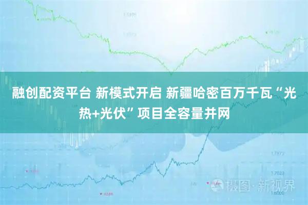 融创配资平台 新模式开启 新疆哈密百万千瓦“光热+光伏”项目全容量并网