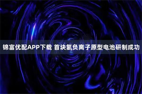 锦富优配APP下载 首块氢负离子原型电池研制成功