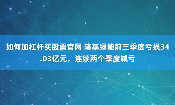如何加杠杆买股票官网 隆基绿能前三季度亏损34.03亿元，连续两个季度减亏