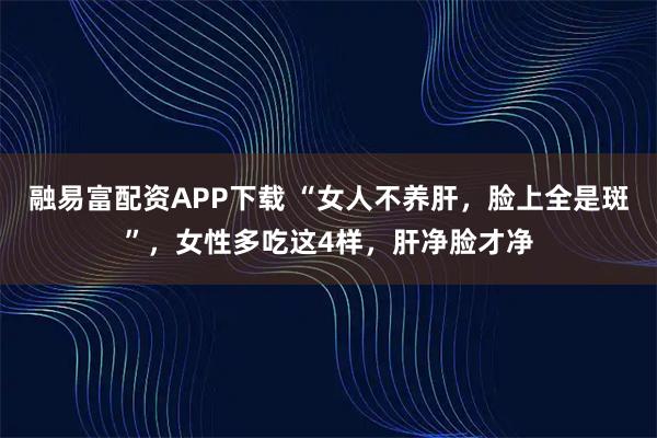 融易富配资APP下载 “女人不养肝，脸上全是斑”，女性多吃这4样，肝净脸才净