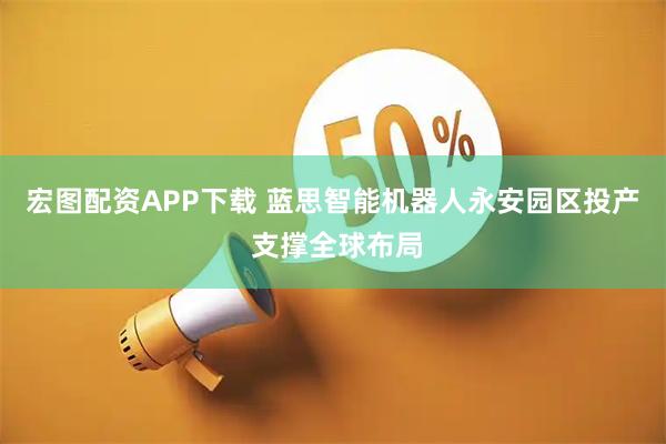 宏图配资APP下载 蓝思智能机器人永安园区投产 支撑全球布局