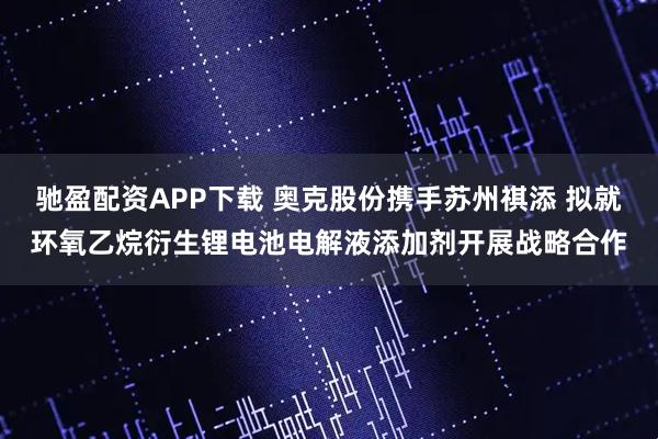 驰盈配资APP下载 奥克股份携手苏州祺添 拟就环氧乙烷衍生锂电池电解液添加剂开展战略合作