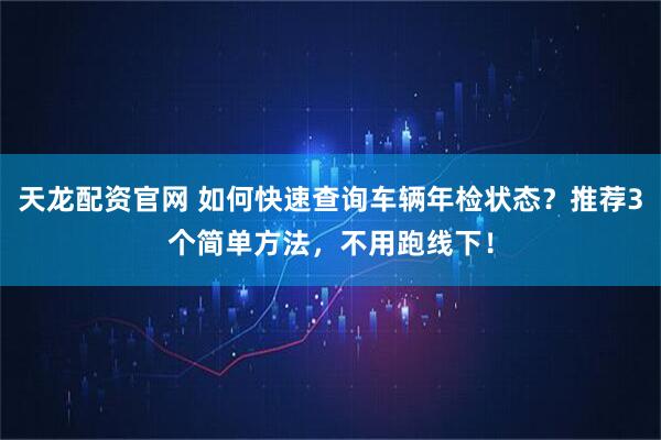 天龙配资官网 如何快速查询车辆年检状态？推荐3个简单方法，不用跑线下！