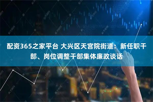 配资365之家平台 大兴区天宫院街道：新任职干部、岗位调整干部集体廉政谈话