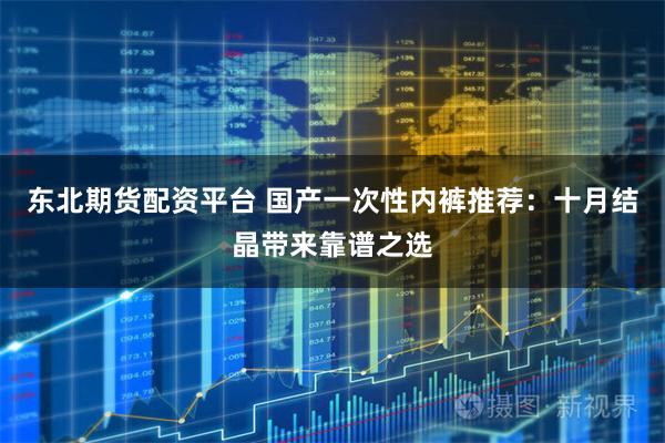 东北期货配资平台 国产一次性内裤推荐：十月结晶带来靠谱之选