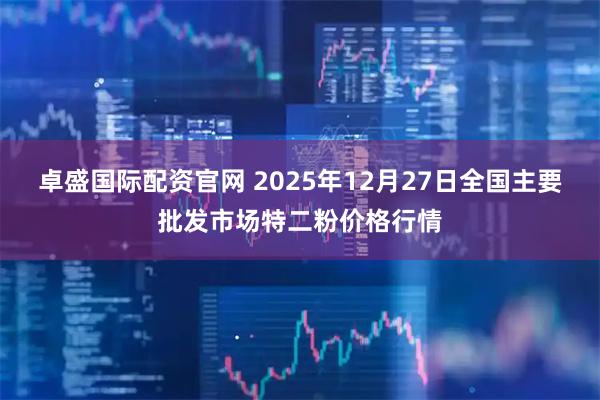 卓盛国际配资官网 2025年12月27日全国主要批发市场特二粉价格行情