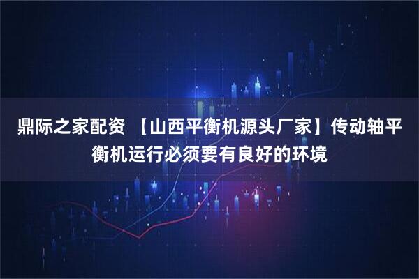 鼎际之家配资 【山西平衡机源头厂家】传动轴平衡机运行必须要有良好的环境
