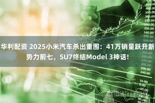 华利配资 2025小米汽车杀出重围：41万销量跃升新势力前七，SU7终结Model 3神话!