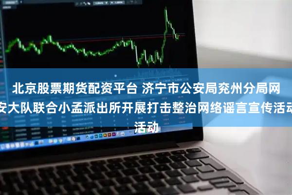 北京股票期货配资平台 济宁市公安局兖州分局网安大队联合小孟派出所开展打击整治网络谣言宣传活动