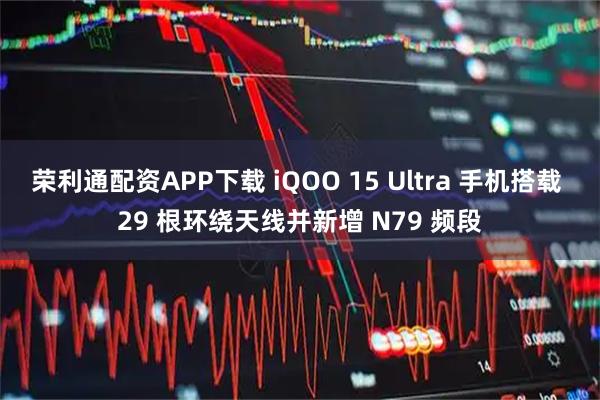 荣利通配资APP下载 iQOO 15 Ultra 手机搭载 29 根环绕天线并新增 N79 频段