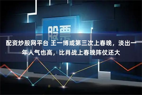 配资炒股网平台 王一博或第三次上春晚，淡出一年人气也高，比肖战上春晚阵仗还大