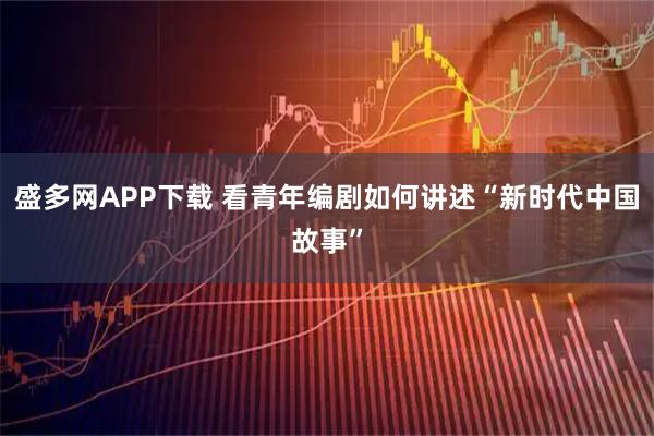 盛多网APP下载 看青年编剧如何讲述“新时代中国故事”