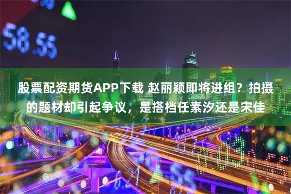 股票配资期货APP下载 赵丽颖即将进组？拍摄的题材却引起争议，是搭档任素汐还是宋佳