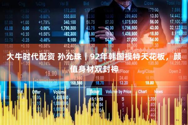 大牛时代配资 孙允珠｜92年韩国模特天花板，颜值身材双封神