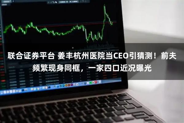 联合证券平台 姜丰杭州医院当CEO引猜测！前夫频繁现身同框，一家四口近况曝光