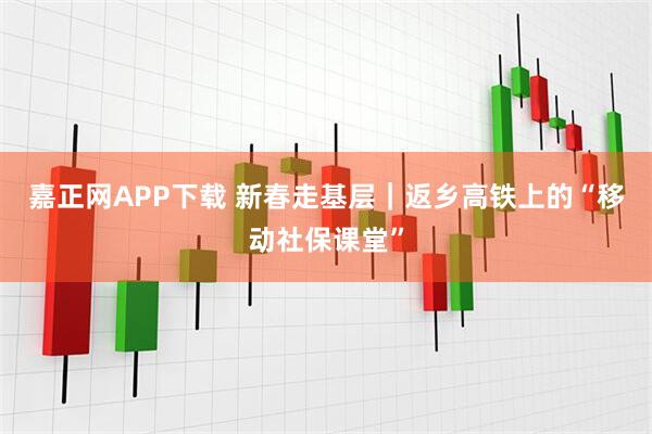 嘉正网APP下载 新春走基层｜返乡高铁上的“移动社保课堂”
