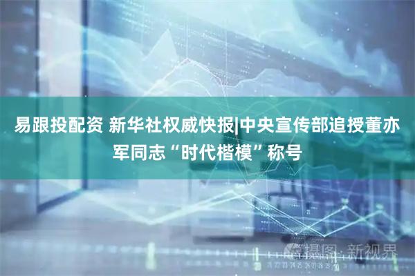 易跟投配资 新华社权威快报|中央宣传部追授董亦军同志“时代楷模”称号