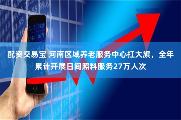 配资交易宝 河南区域养老服务中心扛大旗，全年累计开展日间照料服务27万人次