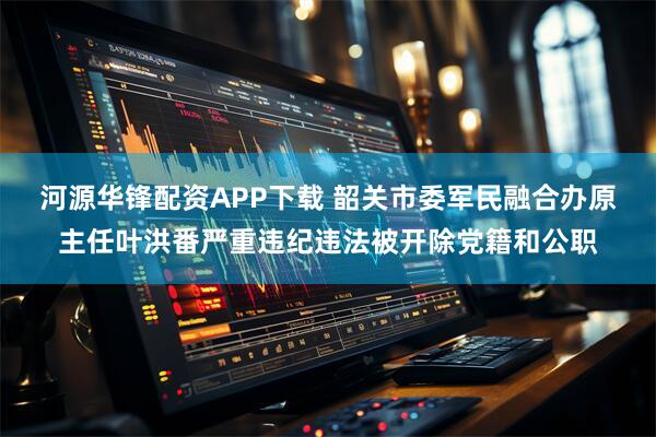 河源华锋配资APP下载 韶关市委军民融合办原主任叶洪番严重违纪违法被开除党籍和公职