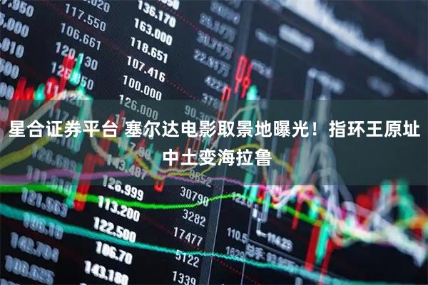 星合证券平台 塞尔达电影取景地曝光！指环王原址 中土变海拉鲁