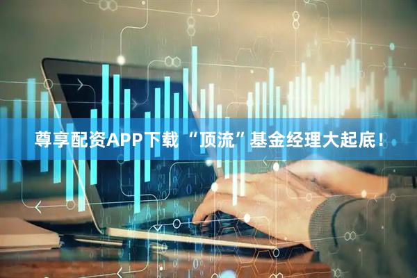 尊享配资APP下载 “顶流”基金经理大起底!