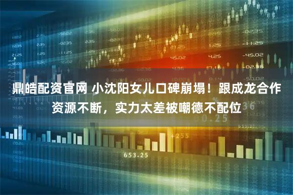 鼎皓配资官网 小沈阳女儿口碑崩塌！跟成龙合作资源不断，实力太差被嘲德不配位