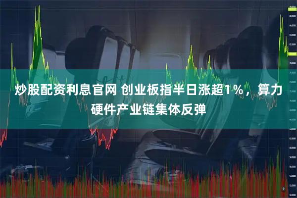 炒股配资利息官网 创业板指半日涨超1％，算力硬件产业链集体反弹