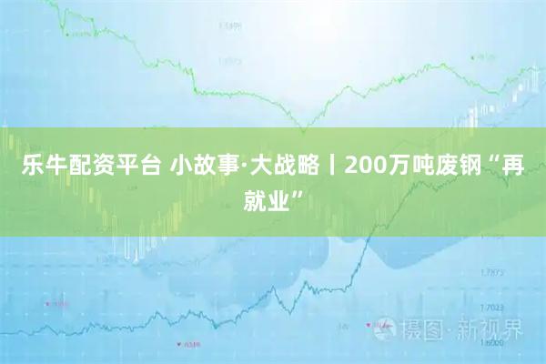 乐牛配资平台 小故事·大战略丨200万吨废钢“再就业”