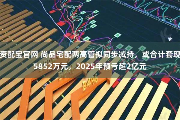 资配宝官网 尚品宅配两高管拟同步减持，或合计套现5852万元，2025年预亏超2亿元