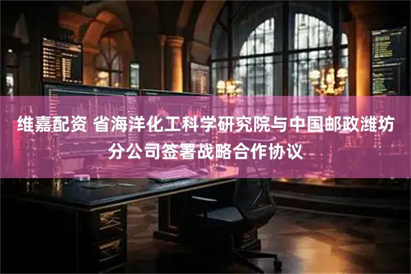维嘉配资 省海洋化工科学研究院与中国邮政潍坊分公司签署战略合作协议