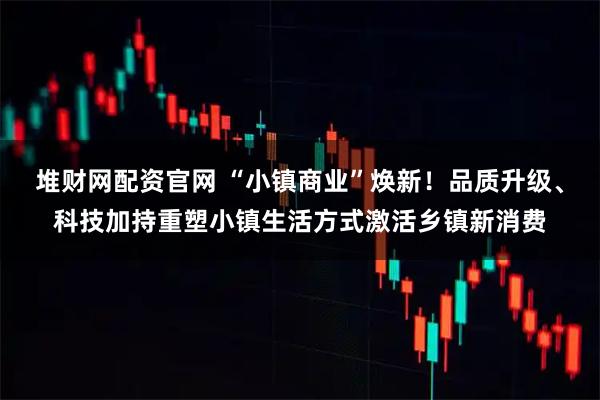 堆财网配资官网 “小镇商业”焕新！品质升级、科技加持重塑小镇生活方式激活乡镇新消费