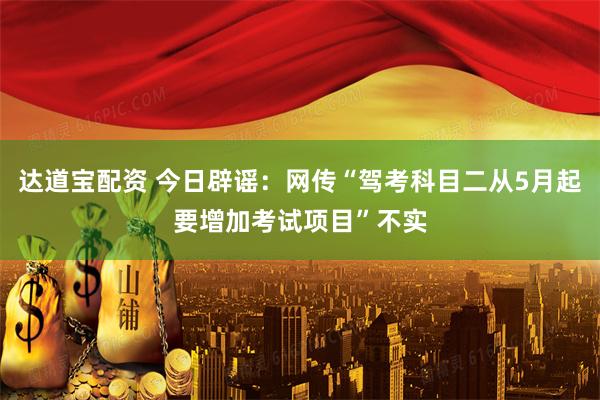 达道宝配资 今日辟谣：网传“驾考科目二从5月起要增加考试项目”不实