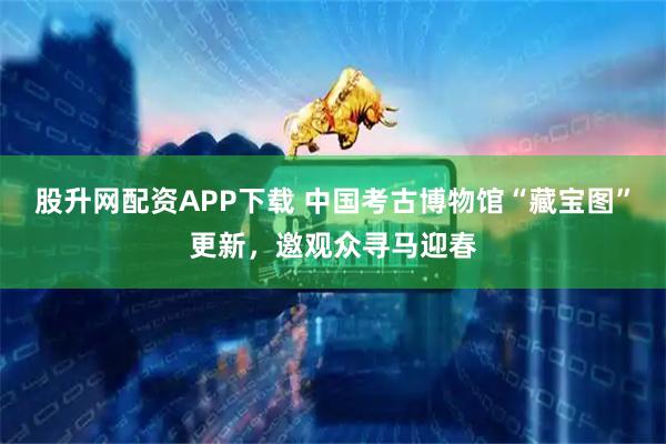 股升网配资APP下载 中国考古博物馆“藏宝图”更新，邀观众寻马迎春