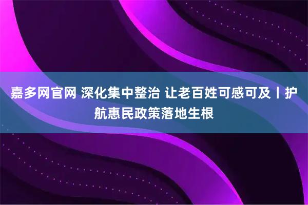 嘉多网官网 深化集中整治 让老百姓可感可及丨护航惠民政策落地生根