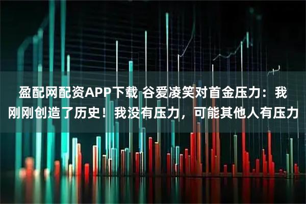 盈配网配资APP下载 谷爱凌笑对首金压力：我刚刚创造了历史！我没有压力，可能其他人有压力