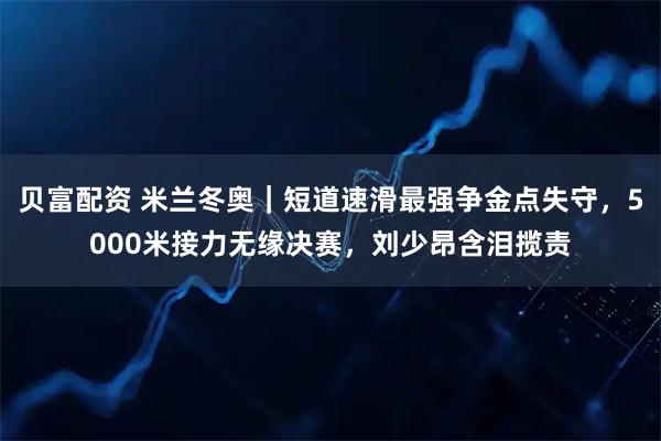 贝富配资 米兰冬奥｜短道速滑最强争金点失守，5000米接力无缘决赛，刘少昂含泪揽责