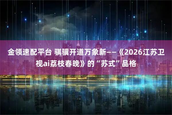 金领速配平台 骐骥开道万象新——《2026江苏卫视ai荔枝春晚》的“苏式”品格