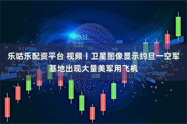 乐咕乐配资平台 视频丨卫星图像显示约旦一空军基地出现大量美军用飞机