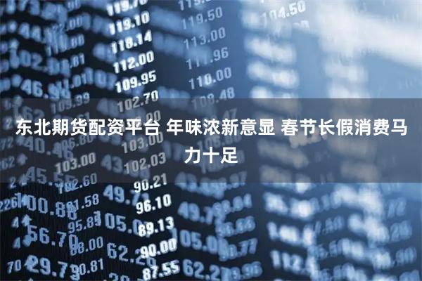 东北期货配资平台 年味浓新意显 春节长假消费马力十足