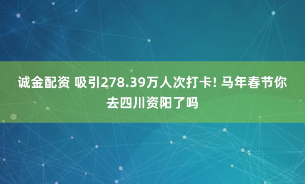 诚金配资 吸引278.39万人次打卡! 马年春节你去四川资阳了吗