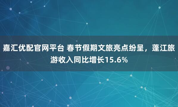 嘉汇优配官网平台 春节假期文旅亮点纷呈，蓬江旅游收入同比增长15.6%